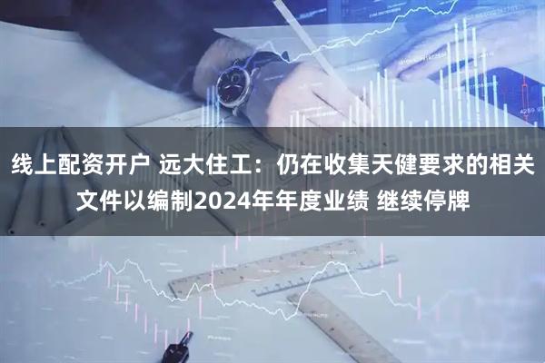 线上配资开户 远大住工：仍在收集天健要求的相关文件以编制2024年年度业绩 继续停牌