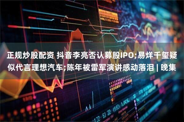 正规炒股配资 抖音李亮否认募股IPO;易烊千玺疑似代言理想汽车;陈年被雷军演讲感动落泪 | 晚集