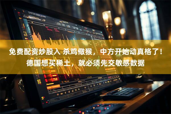 免费配资炒股入 杀鸡儆猴，中方开始动真格了！德国想买稀土，就必须先交敏感数据