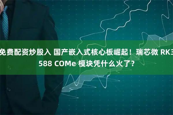 免费配资炒股入 国产嵌入式核心板崛起！瑞芯微 RK3588 COMe 模块凭什么火了？