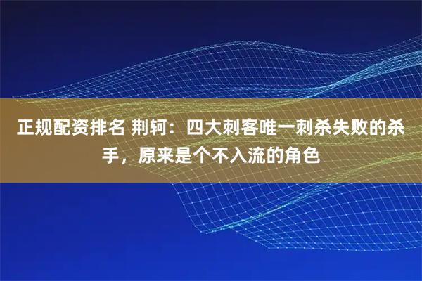正规配资排名 荆轲：四大刺客唯一刺杀失败的杀手，原来是个不入流的角色