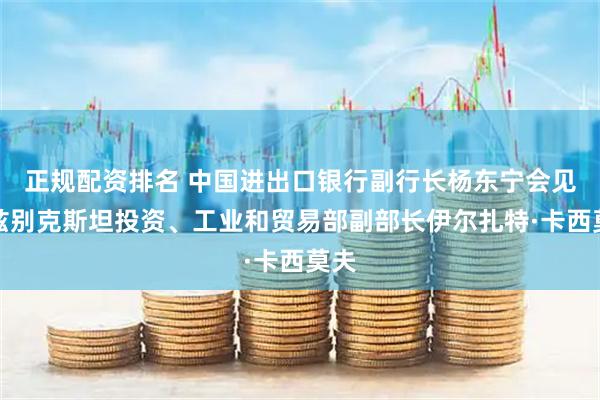 正规配资排名 中国进出口银行副行长杨东宁会见乌兹别克斯坦投资、工业和贸易部副部长伊尔扎特·卡西莫夫