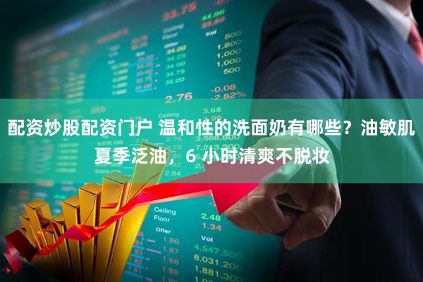 配资炒股配资门户 温和性的洗面奶有哪些？油敏肌夏季泛油，6 小时清爽不脱妆