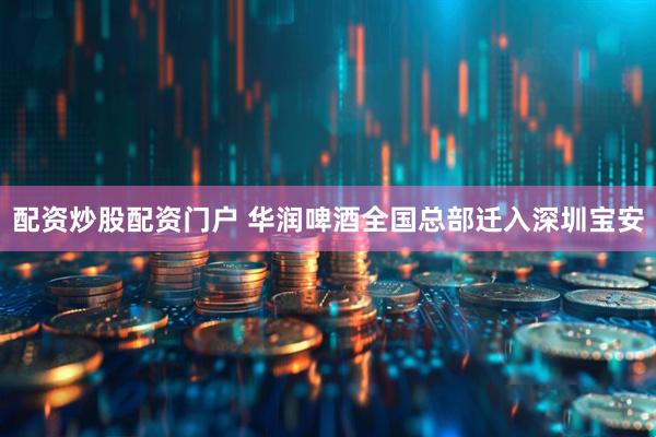配资炒股配资门户 华润啤酒全国总部迁入深圳宝安