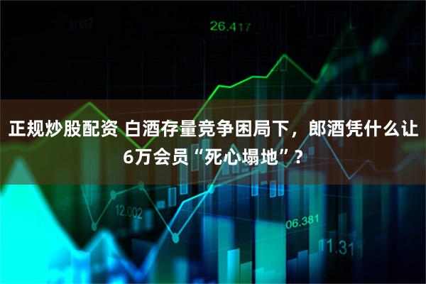 正规炒股配资 白酒存量竞争困局下，郎酒凭什么让6万会员“死心塌地”？