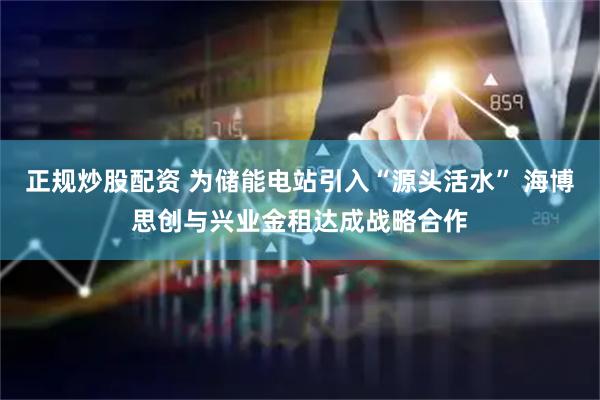 正规炒股配资 为储能电站引入“源头活水” 海博思创与兴业金租达成战略合作