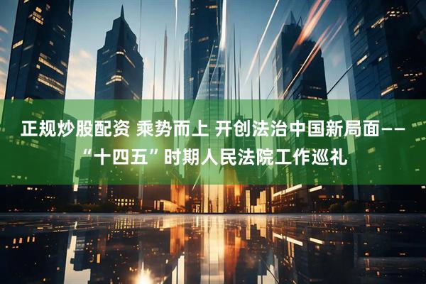 正规炒股配资 乘势而上 开创法治中国新局面——“十四五”时期人民法院工作巡礼