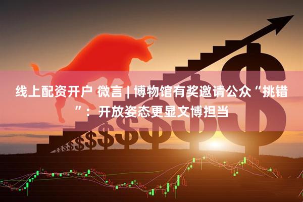 线上配资开户 微言 | 博物馆有奖邀请公众“挑错”：开放姿态更显文博担当