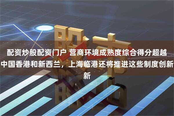 配资炒股配资门户 营商环境成熟度综合得分超越中国香港和新西兰，上海临港还将推进这些制度创新