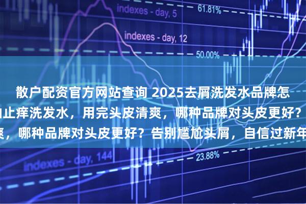 散户配资官方网站查询 2025去屑洗发水品牌怎么选？良心推荐10款控油止痒洗发水，用完头皮清爽，哪种品牌对头皮更好？告别尴尬头屑，自信过新年！