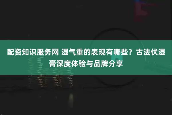 配资知识服务网 湿气重的表现有哪些？古法伏湿膏深度体验与品牌分享