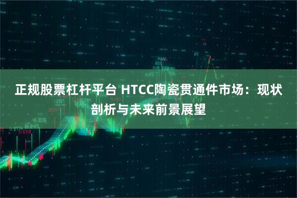 正规股票杠杆平台 HTCC陶瓷贯通件市场：现状剖析与未来前景展望