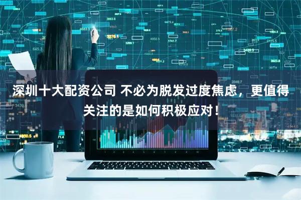 深圳十大配资公司 不必为脱发过度焦虑，更值得关注的是如何积极应对！