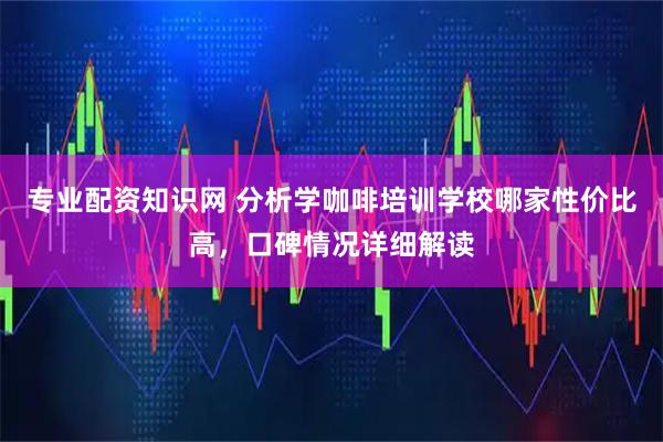 专业配资知识网 分析学咖啡培训学校哪家性价比高，口碑情况详细解读