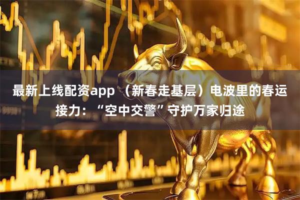 最新上线配资app （新春走基层）电波里的春运接力：“空中交警”守护万家归途