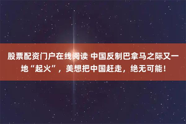 股票配资门户在线阅读 中国反制巴拿马之际又一地“起火”，美想把中国赶走，绝无可能！