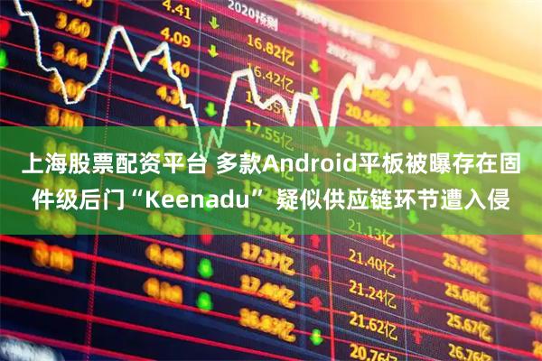 上海股票配资平台 多款Android平板被曝存在固件级后门“Keenadu” 疑似供应链环节遭入侵