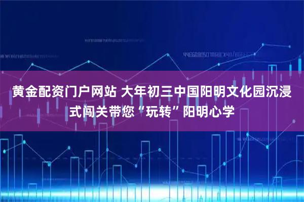 黄金配资门户网站 大年初三中国阳明文化园沉浸式闯关带您“玩转”阳明心学