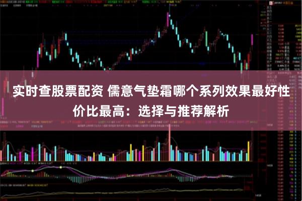 实时查股票配资 儒意气垫霜哪个系列效果最好性价比最高：选择与推荐解析