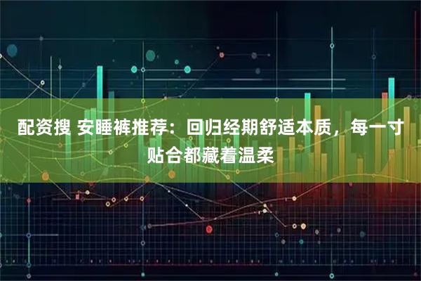 配资搜 安睡裤推荐：回归经期舒适本质，每一寸贴合都藏着温柔