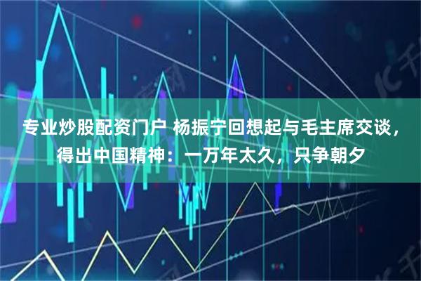 专业炒股配资门户 杨振宁回想起与毛主席交谈，得出中国精神：一万年太久，只争朝夕