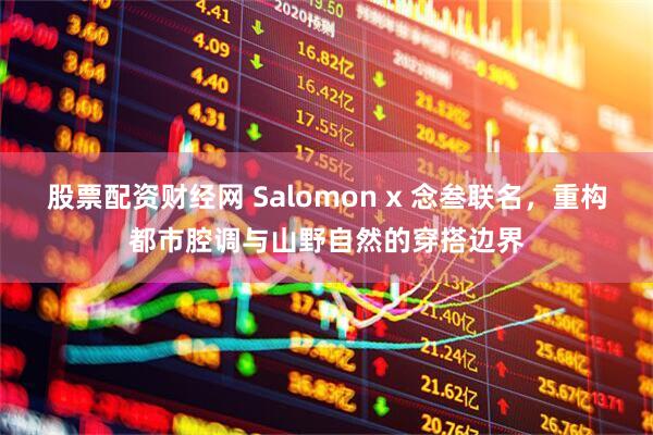 股票配资财经网 Salomon x 念叁联名，重构都市腔调与山野自然的穿搭边界