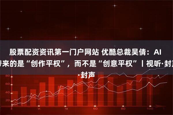 股票配资资讯第一门户网站 优酷总裁吴倩：AI 带来的是“创作平权”，而不是“创意平权”丨视听·封声