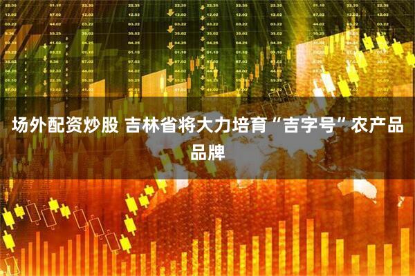 场外配资炒股 吉林省将大力培育“吉字号”农产品品牌